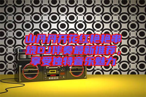 山丹丹開花紅艷艷串燒DJ伴奏最新推薦，享受獨特音樂魅力