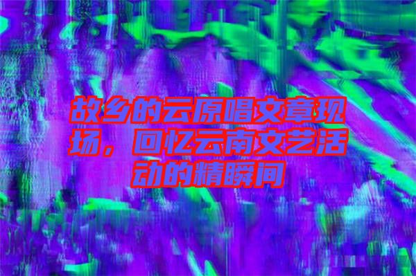 故鄉(xiāng)的云原唱文章現(xiàn)場(chǎng)，回憶云南文藝活動(dòng)的精瞬間