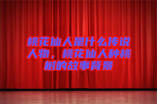 桃花仙人是什么傳說人物，桃花仙人種桃樹的故事背景