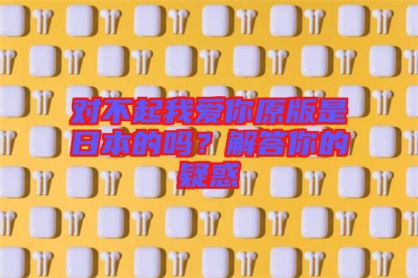 對(duì)不起我愛(ài)你原版是日本的嗎？解答你的疑惑