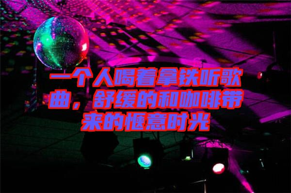 一個人喝著拿鐵聽歌曲，舒緩的和咖啡帶來的愜意時光