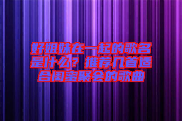 好姐妹在一起的歌名是什么？推薦幾首適合閨蜜聚會的歌曲