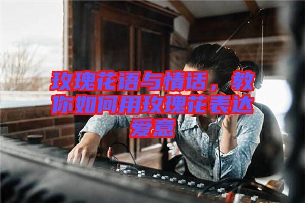玫瑰花語(yǔ)與情話，教你如何用玫瑰花表達(dá)愛意