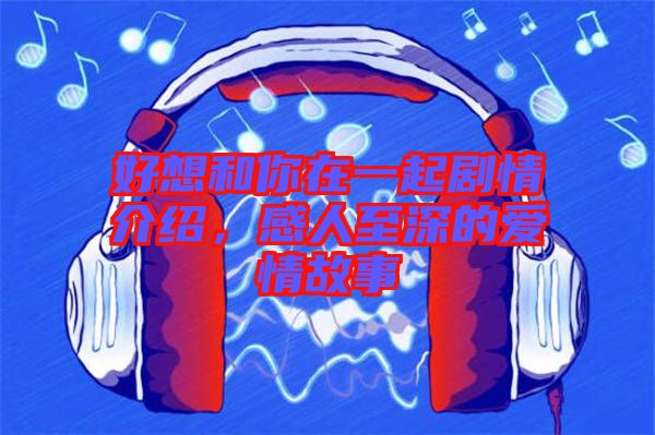 好想和你在一起劇情介紹，感人至深的愛情故事
