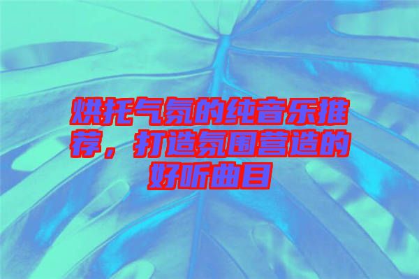 烘托氣氛的純音樂推薦，打造氛圍營造的好聽曲目
