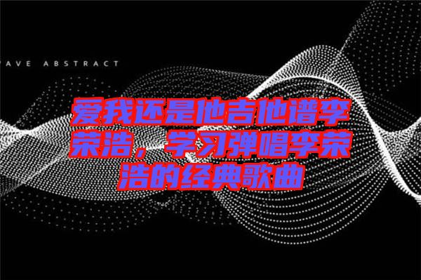 愛我還是他吉他譜李榮浩，學(xué)習(xí)彈唱李榮浩的經(jīng)典歌曲