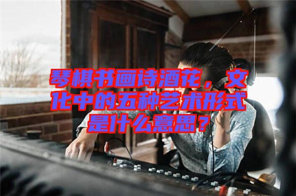 琴棋書畫詩酒花，文化中的五種藝術(shù)形式是什么意思？