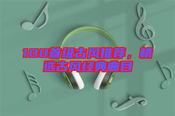 100首級古風推薦，精選古風經(jīng)典曲目