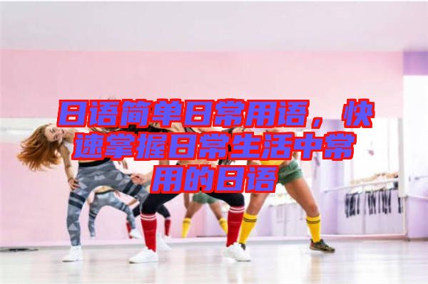 日語簡單日常用語，快速掌握日常生活中常用的日語