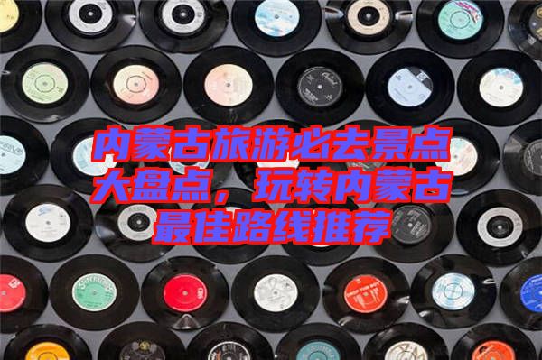 內(nèi)蒙古旅游必去景點大盤點，玩轉(zhuǎn)內(nèi)蒙古最佳路線推薦