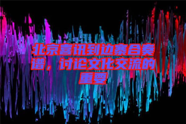 北京喜訊到邊寨合奏譜，討論文化交流的重要