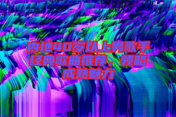 內(nèi)地40歲以上男歌手經(jīng)典歌曲推薦，領(lǐng)略成熟魅力
