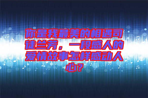 你是我最美的相遇司徒蘭芳，一段感人的愛情故事怎樣感動(dòng)人心？