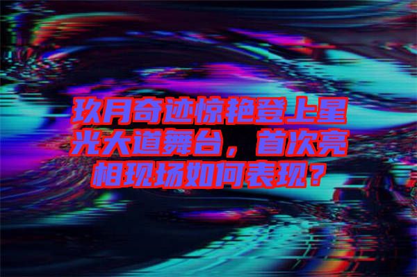 玖月奇跡驚艷登上星光大道舞臺，首次亮相現(xiàn)場如何表現(xiàn)？