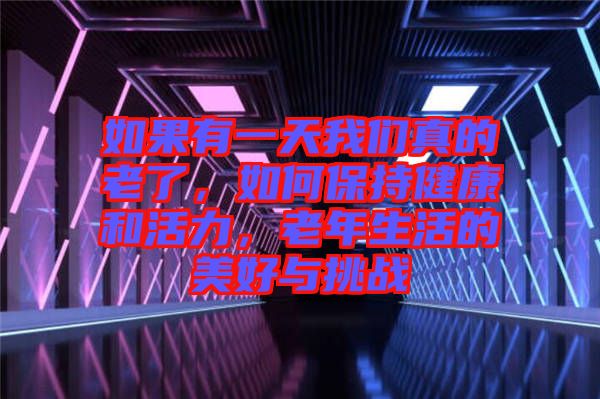 如果有一天我們真的老了，如何保持健康和活力，老年生活的美好與挑戰(zhàn)