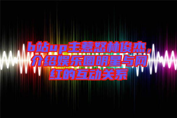 b站up主惹怒林俊杰，介紹娛樂(lè)圈明星與網(wǎng)紅的互動(dòng)關(guān)系