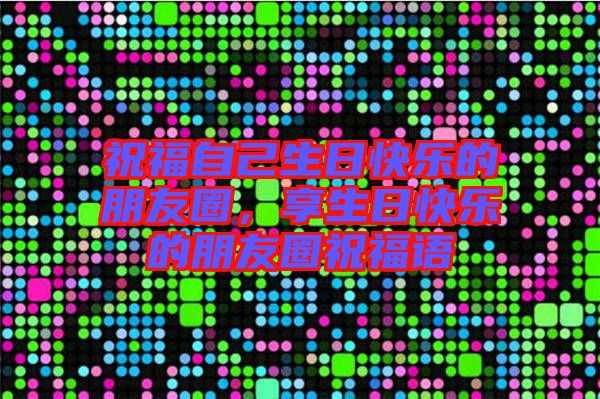 祝福自己生日快樂的朋友圈，享生日快樂的朋友圈祝福語(yǔ)