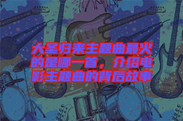 大圣歸來主題曲最火的是哪一首，介紹電影主題曲的背后故事