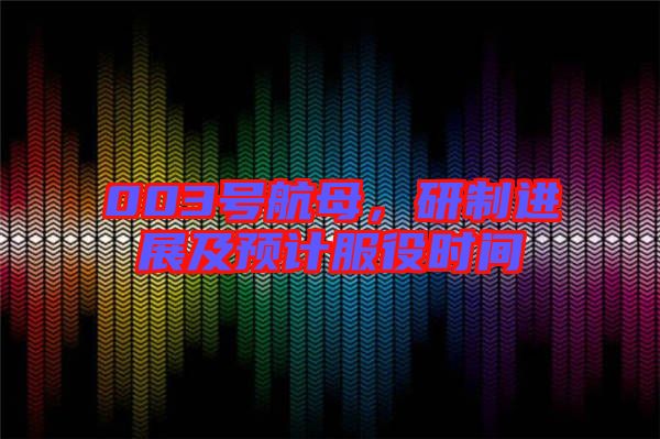 003號航母，研制進展及預計服役時間