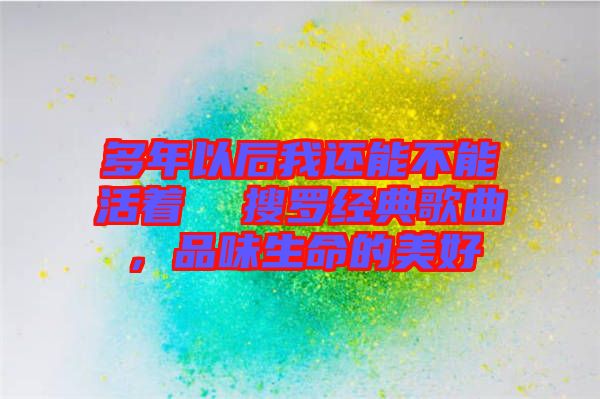 多年以后我還能不能活著  搜羅經(jīng)典歌曲，品味生命的美好