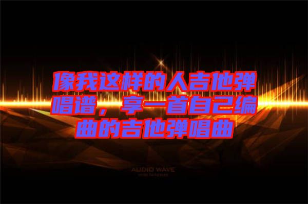 像我這樣的人吉他彈唱譜，享一首自己編曲的吉他彈唱曲