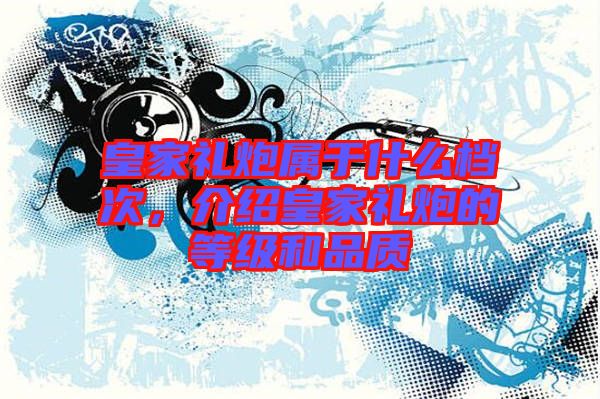 皇家禮炮屬于什么檔次，介紹皇家禮炮的等級和品質