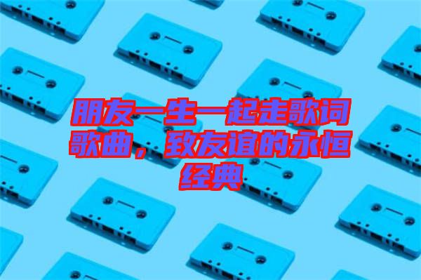 朋友一生一起走歌詞歌曲，致友誼的永恒經(jīng)典