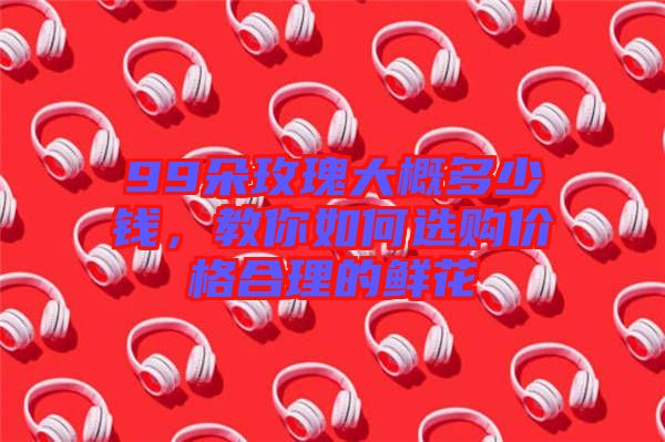 99朵玫瑰大概多少錢(qián)，教你如何選購(gòu)價(jià)格合理的鮮花