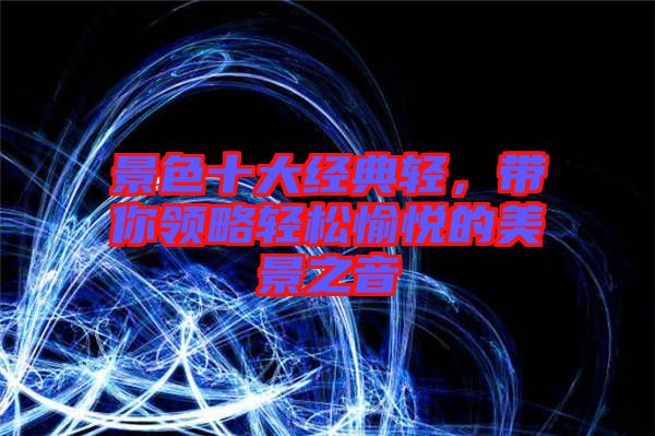 景色十大經典輕，帶你領略輕松愉悅的美景之音