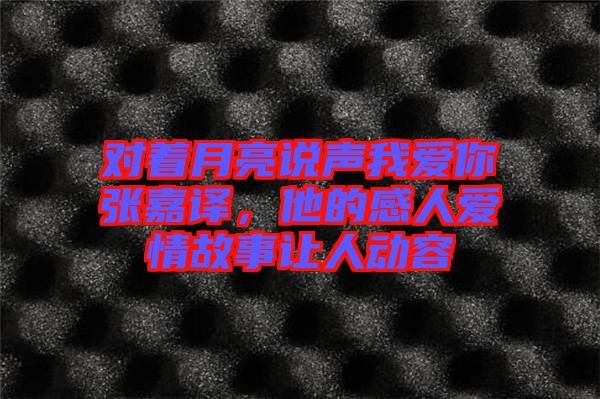 對著月亮說聲我愛你張嘉譯，他的感人愛情故事讓人動容