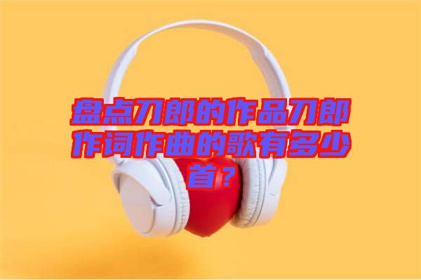 盤點(diǎn)刀郎的作品刀郎作詞作曲的歌有多少首？