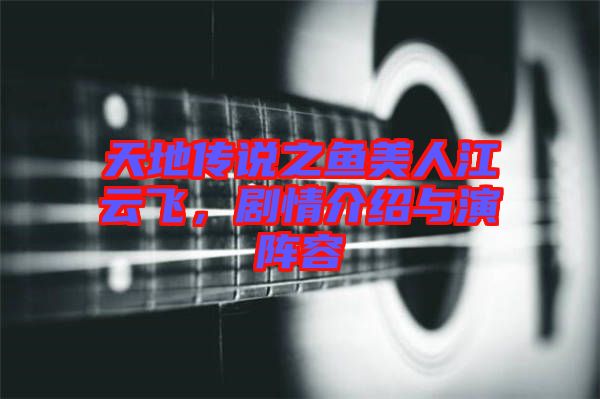 天地傳說之魚美人江云飛，劇情介紹與演陣容