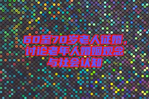60至70歲老人征婚，討論老年人婚姻觀念與社會(huì)認(rèn)知