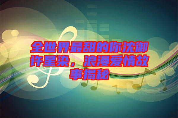 全世界最甜的你沈御許星染，浪漫愛情故事揭秘