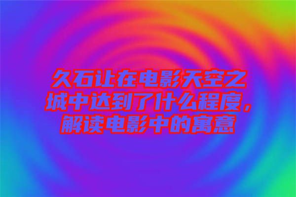 久石讓在電影天空之城中達(dá)到了什么程度，解讀電影中的寓意