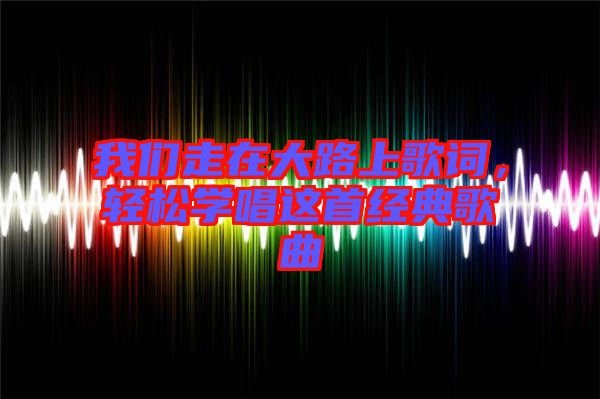 我們走在大路上歌詞，輕松學(xué)唱這首經(jīng)典歌曲