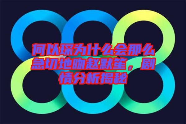 何以琛為什么會那么急切地吻趙默笙，劇情分析揭秘