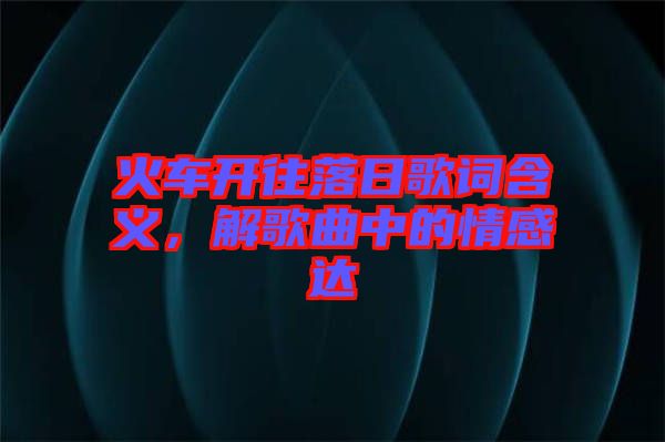 火車開往落日歌詞含義，解歌曲中的情感達(dá)