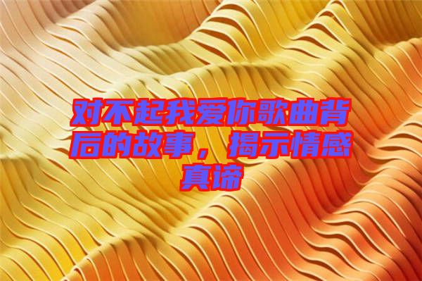 對不起我愛你歌曲背后的故事，揭示情感真諦