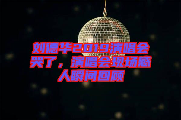 劉德華2019演唱會(huì)哭了，演唱會(huì)現(xiàn)場感人瞬間回顧