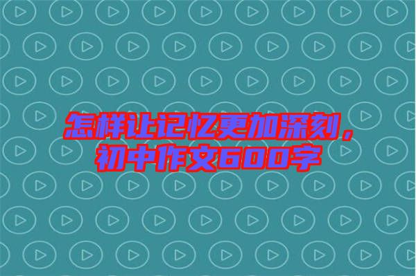 怎樣讓記憶更加深刻，初中作文600字