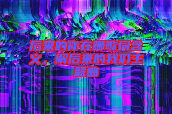 后來的你在哪歌詞含義，解后來的我們主題曲