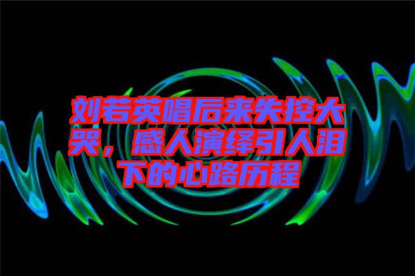 劉若英唱后來失控大哭，感人演繹引人淚下的心路歷程