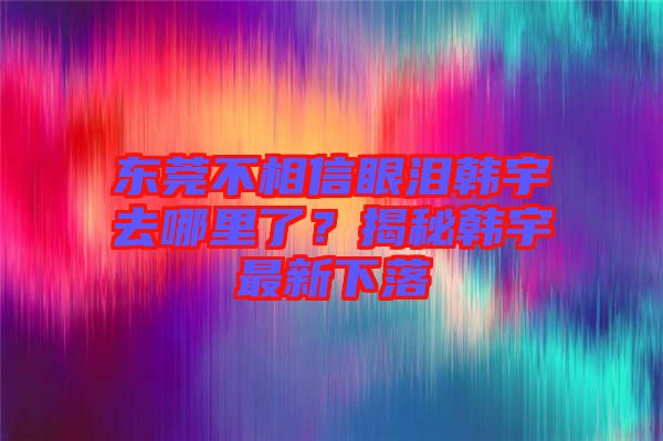 東莞不相信眼淚韓宇去哪里了？揭秘韓宇最新下落