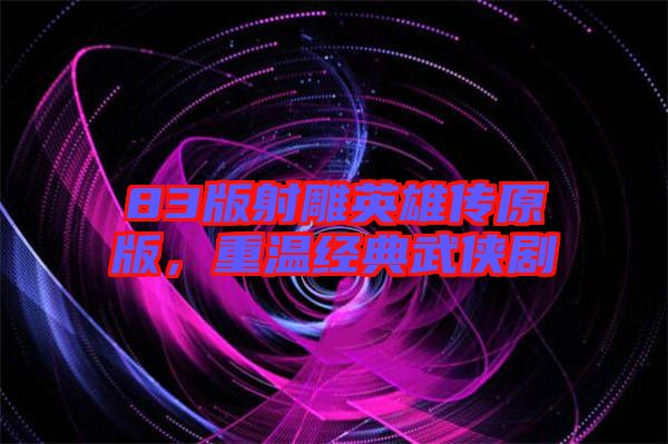 83版射雕英雄傳原版，重溫經(jīng)典武俠劇