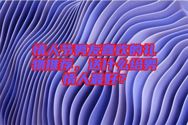 情人節(jié)男友喜歡的禮物推薦，送什么給男情人最好？