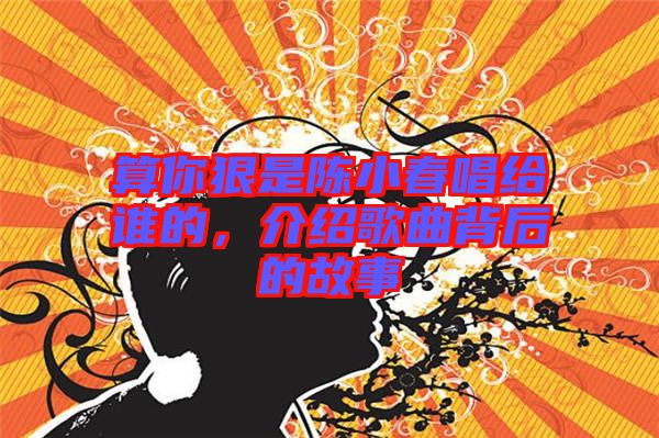 算你狠是陳小春唱給誰(shuí)的，介紹歌曲背后的故事