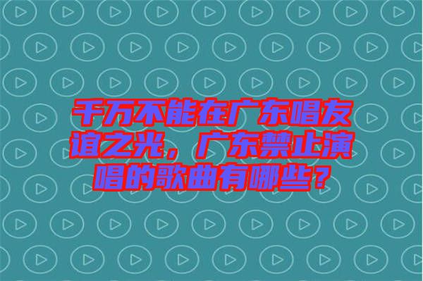 千萬不能在廣東唱友誼之光，廣東禁止演唱的歌曲有哪些？