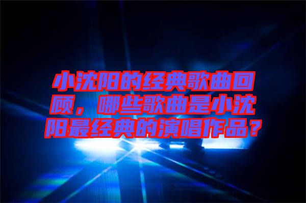 小沈陽的經(jīng)典歌曲回顧，哪些歌曲是小沈陽最經(jīng)典的演唱作品？