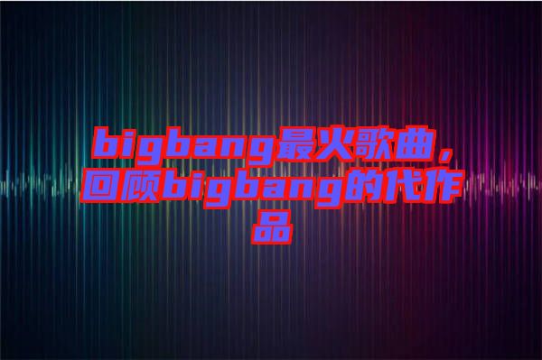 bigbang最火歌曲，回顧bigbang的代作品